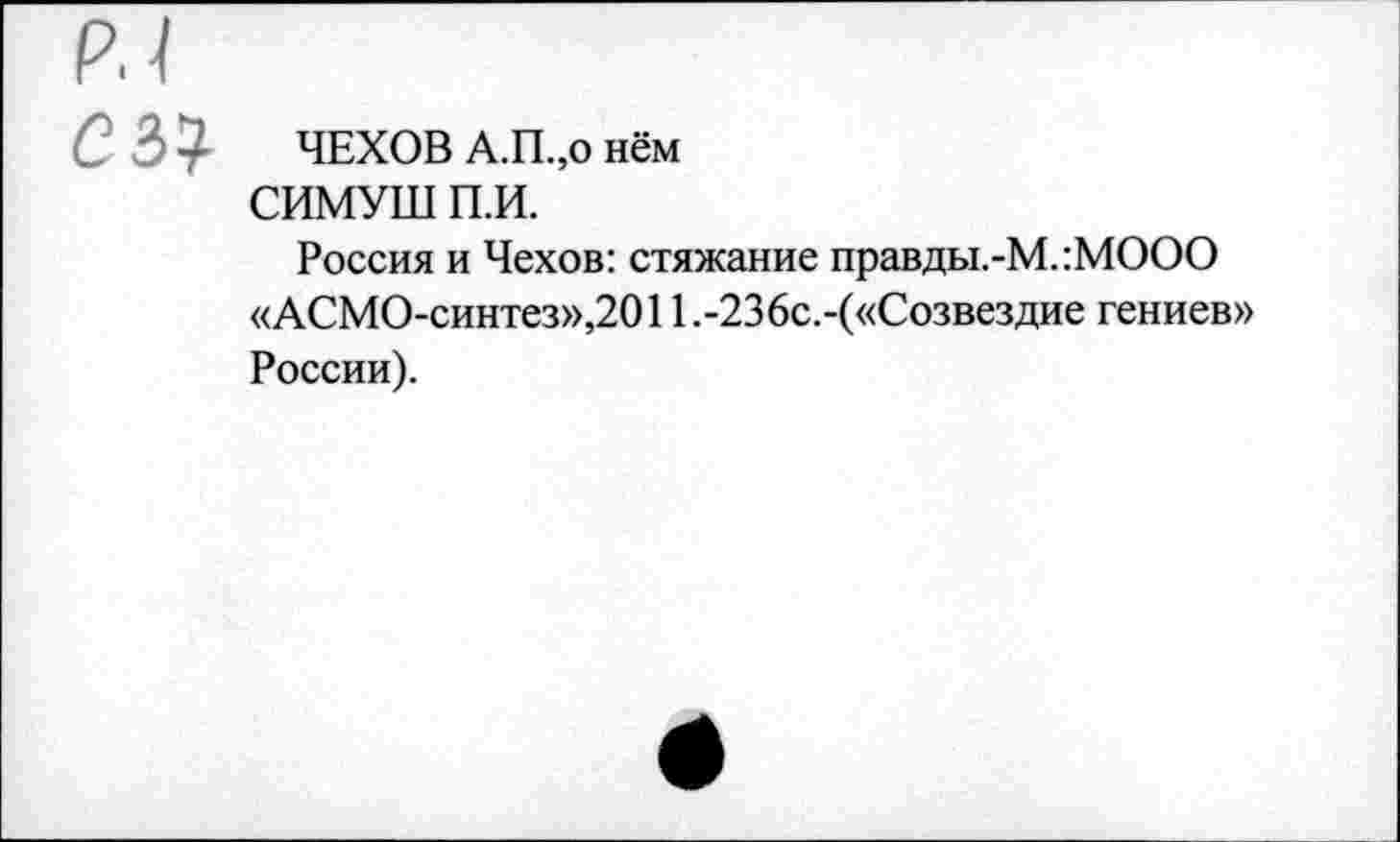 ﻿сы ЧЕХОВ А.П.,о нём
СИМУШ П.И.
Россия и Чехов: стяжание правды.-М.:МООО «АСМО-синтез»,2011.-236с.-(«Созвездие гениев» России).